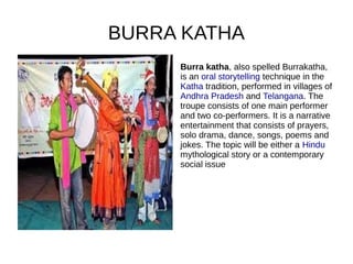 BURRA KATHA
Burra katha, also spelled Burrakatha,
is an oral storytelling technique in the
Katha tradition, performed in villages of
Andhra Pradesh and Telangana. The
troupe consists of one main performer
and two co-performers. It is a narrative
entertainment that consists of prayers,
solo drama, dance, songs, poems and
jokes. The topic will be either a Hindu
mythological story or a contemporary
social issue
 