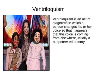 Ventriloquism
● Ventriloquism is an act of
stagecraft in which a
person changes his or her
voice so that it appears
that the voice is coming
from elsewhere,usually a
puppeteer ed dummy.
 