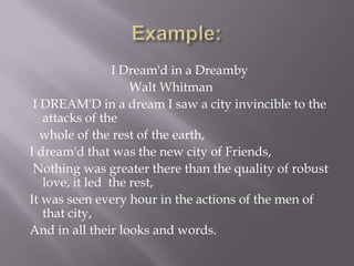 Example: I Dream'd in a DreambyWalt Whitman	  I DREAM'D in a dream I saw a city invincible to the attacks of the       whole of the rest of the earth,  I dream'd that was the new city of Friends,  Nothing was greater there than the quality of robust love, it led  the rest,  It was seen every hour in the actions of the men of that city,  And in all their looks and words.	