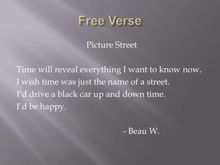 Free Verse Picture StreetTime will reveal everything I want to know now. I wish time was just the name of a street.I’d drive a black car up and down time.I’d be happy. 						- Beau W. 