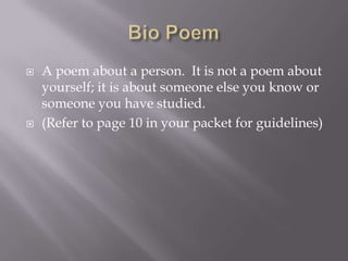 Bio Poem A poem about a person.  It is not a poem about yourself; it is about someone else you know or someone you have studied.(Refer to page 10 in your packet for guidelines)