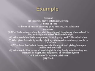 Example (1)Scout(2) Tomboy, brave, intelligent, loving (3) Sister of Jem(4) Lover of justice, chewing gum, reading, and Alabamasummers(5) Who feels outrage when her dad is maligned, happiness when school is over, and fright on a dark Halloween night.(6) Who needs her dad's acceptance, Jem's loyalty, and Dill's admiration(7) Who gives friendship easily, black eyes to cousins, and sassy words to Calpurnia(8)Who fears Boo's dark house, owls in the night, and giving her open palms to the teacher(9) Who would like to see all mockingbirds sing freely whether they are creatures of flight, shy neighbors, or kind handymen(10) Resident of Maycomb, Alabama(11) Finch