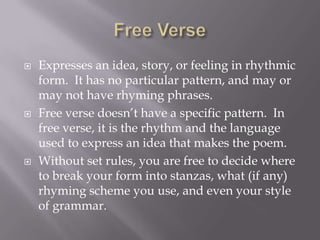 Free Verse Expresses an idea, story, or feeling in rhythmic form.  It has no particular pattern, and may or may not have rhyming phrases.Free verse doesn’t have a specific pattern.  In free verse, it is the rhythm and the language used to express an idea that makes the poem.Without set rules, you are free to decide where to break your form into stanzas, what (if any) rhyming scheme you use, and even your style of grammar.  