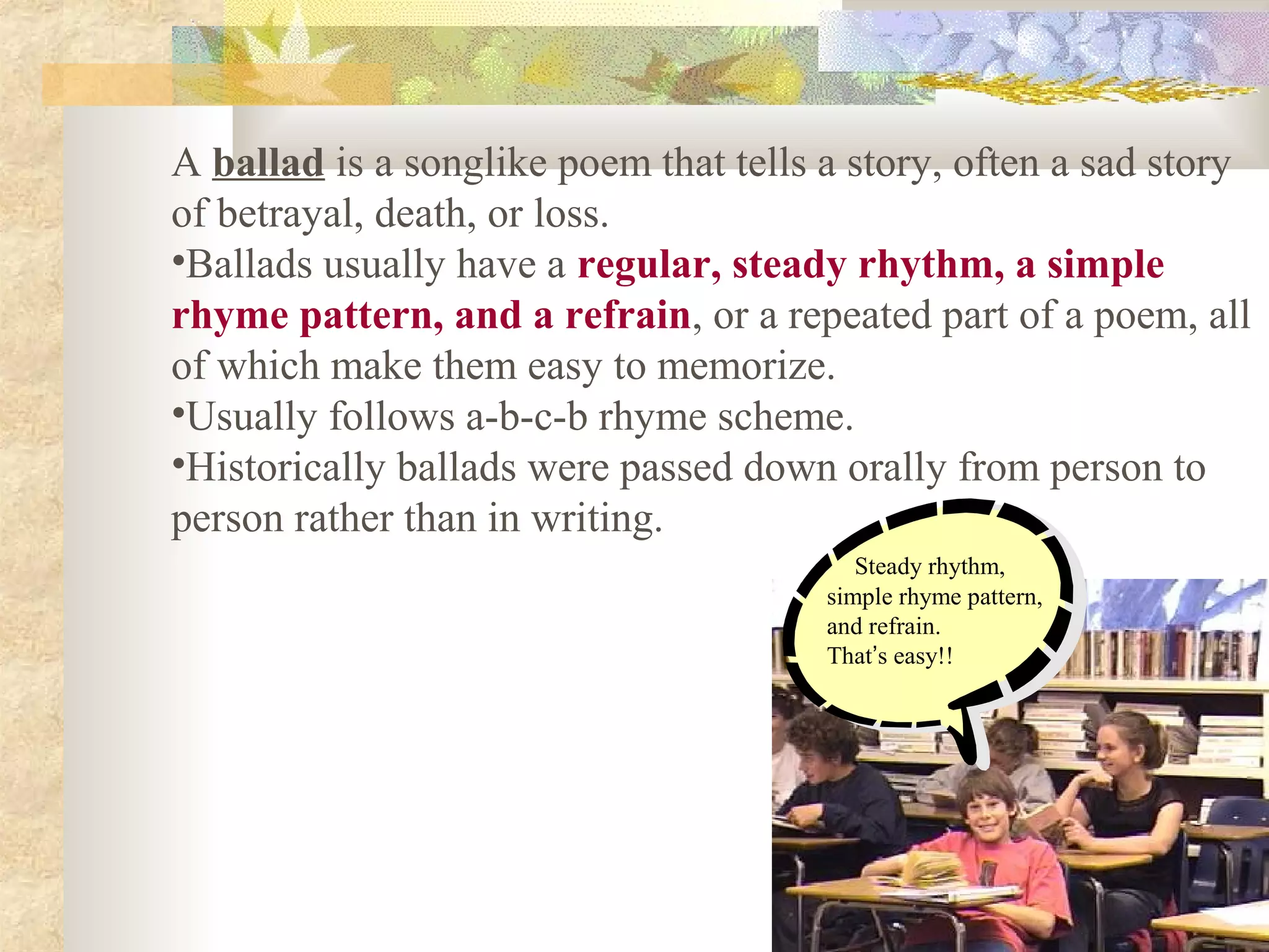 A ballad is a songlike poem that tells a story, often a sad story
of betrayal, death, or loss.
•Ballads usually have a regular, steady rhythm, a simple
rhyme pattern, and a refrain, or a repeated part of a poem, all
of which make them easy to memorize.
•Usually follows a-b-c-b rhyme scheme.
•Historically ballads were passed down orally from person to
person rather than in writing.
Steady rhythm,
simple rhyme pattern,
and refrain.
That’s easy!!
 