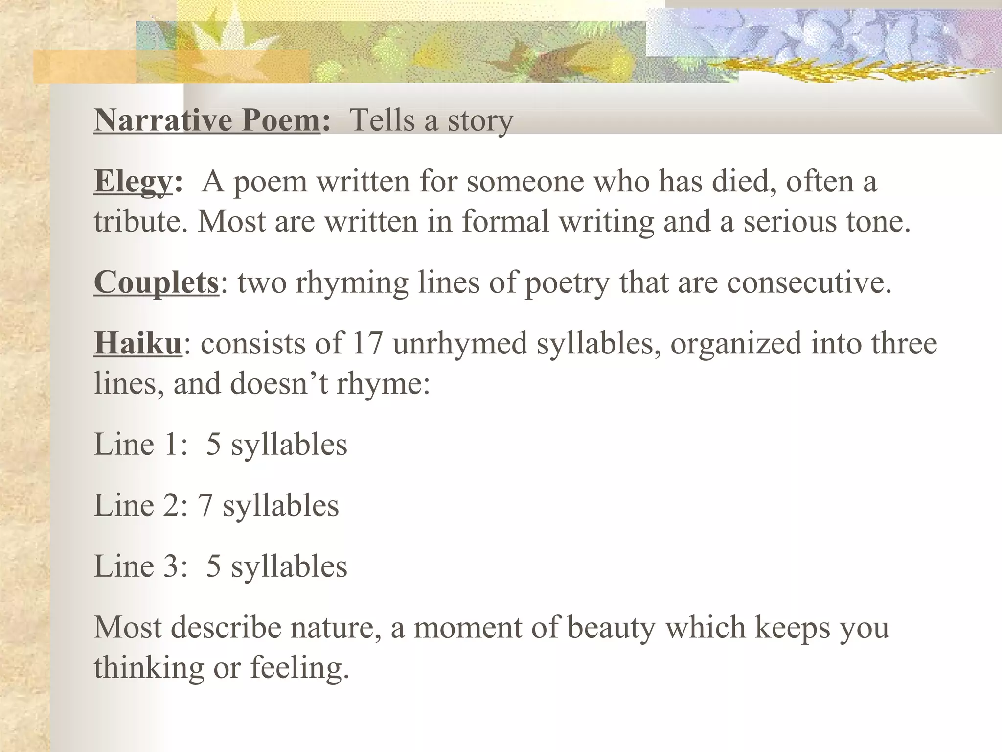 Narrative Poem: Tells a story
Elegy: A poem written for someone who has died, often a
tribute. Most are written in formal writing and a serious tone.
Couplets: two rhyming lines of poetry that are consecutive.
Haiku: consists of 17 unrhymed syllables, organized into three
lines, and doesn’t rhyme:
Line 1: 5 syllables
Line 2: 7 syllables
Line 3: 5 syllables
Most describe nature, a moment of beauty which keeps you
thinking or feeling.
 