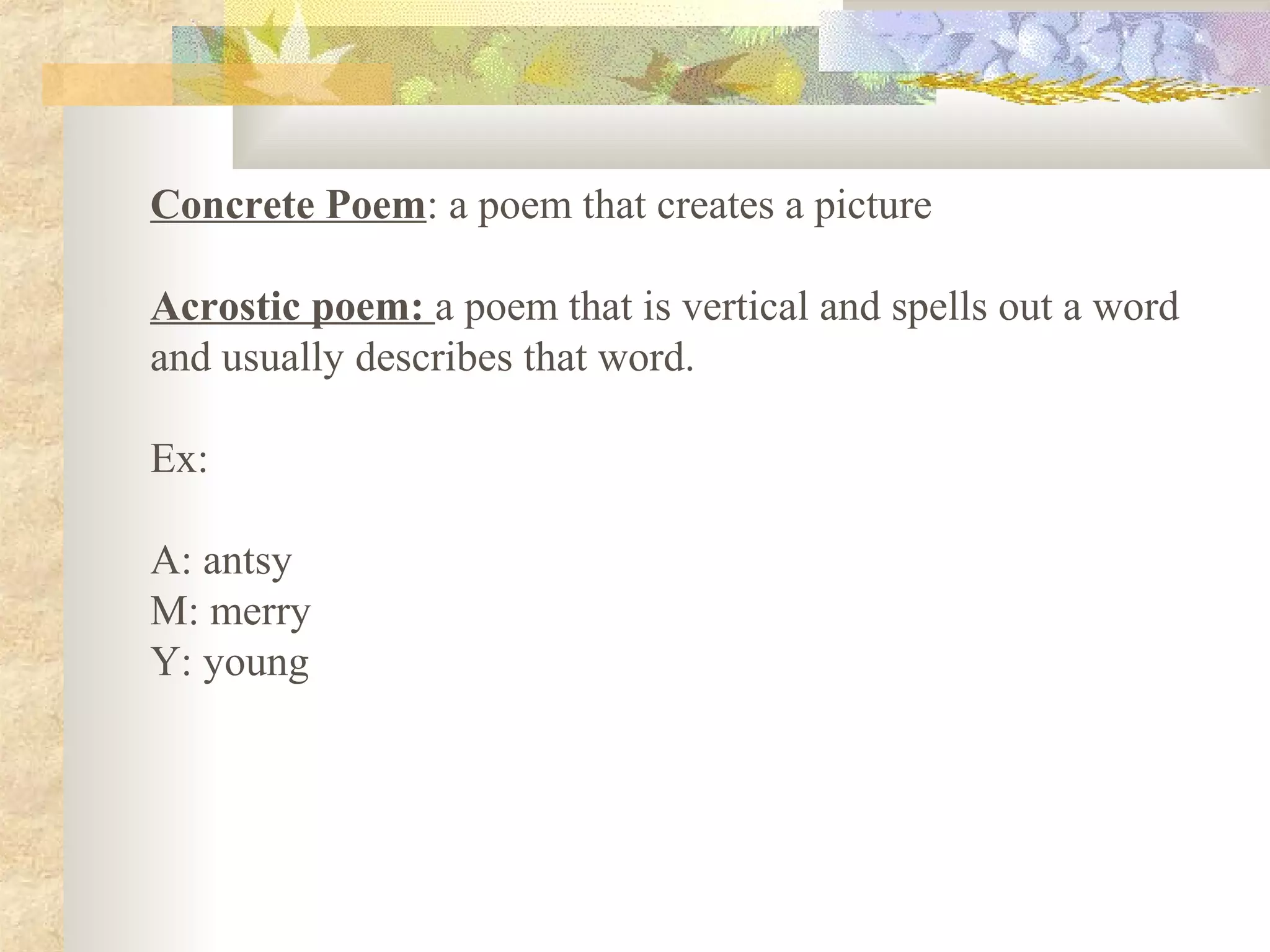 Concrete Poem: a poem that creates a picture
Acrostic poem: a poem that is vertical and spells out a word
and usually describes that word.
Ex:
A: antsy
M: merry
Y: young
 