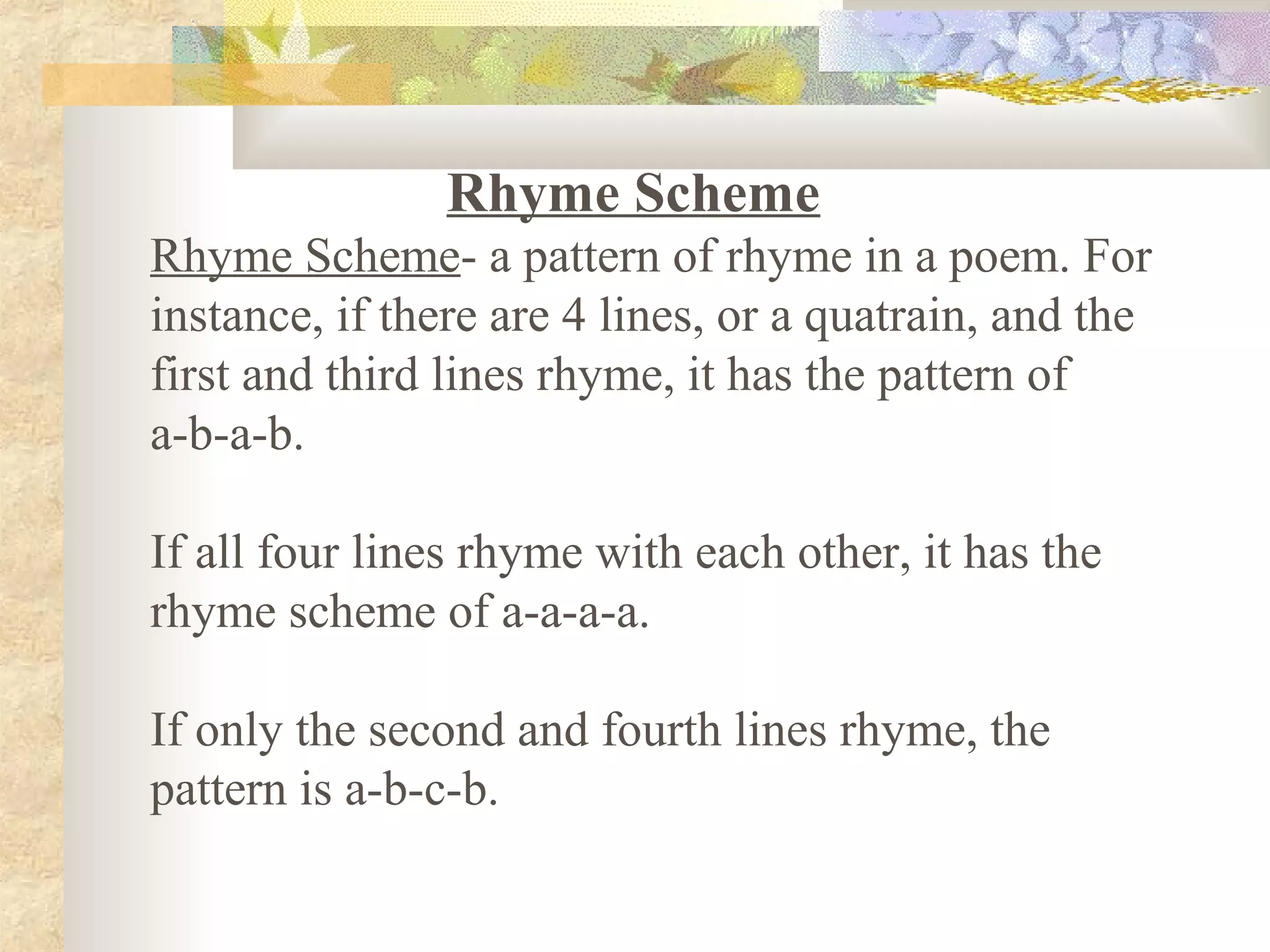 Rhyme Scheme
Rhyme Scheme- a pattern of rhyme in a poem. For
instance, if there are 4 lines, or a quatrain, and the
first and third lines rhyme, it has the pattern of
a-b-a-b.
If all four lines rhyme with each other, it has the
rhyme scheme of a-a-a-a.
If only the second and fourth lines rhyme, the
pattern is a-b-c-b.
 