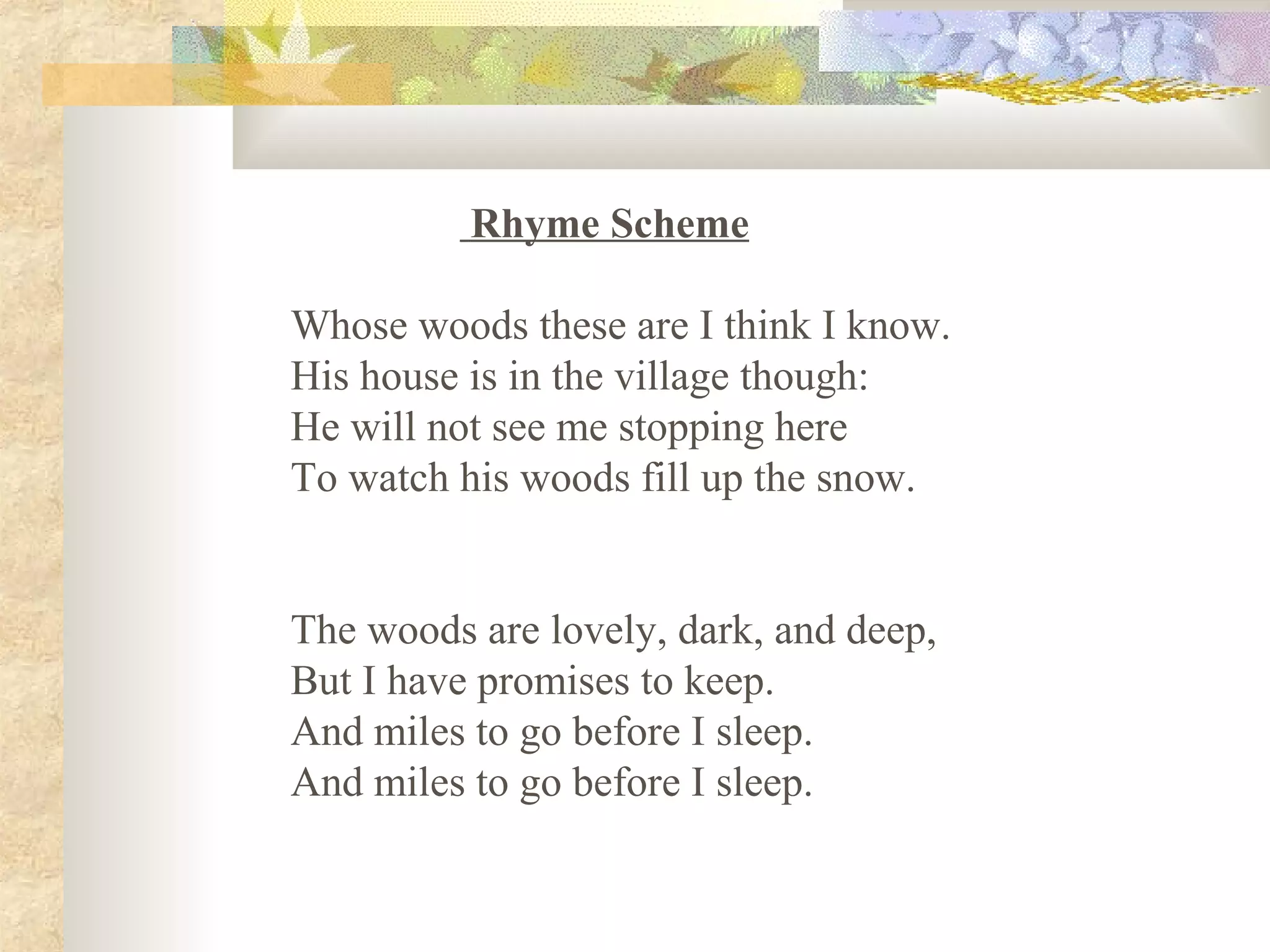 Rhyme Scheme
Whose woods these are I think I know.
His house is in the village though:
He will not see me stopping here
To watch his woods fill up the snow.
The woods are lovely, dark, and deep,
But I have promises to keep.
And miles to go before I sleep.
And miles to go before I sleep.
 