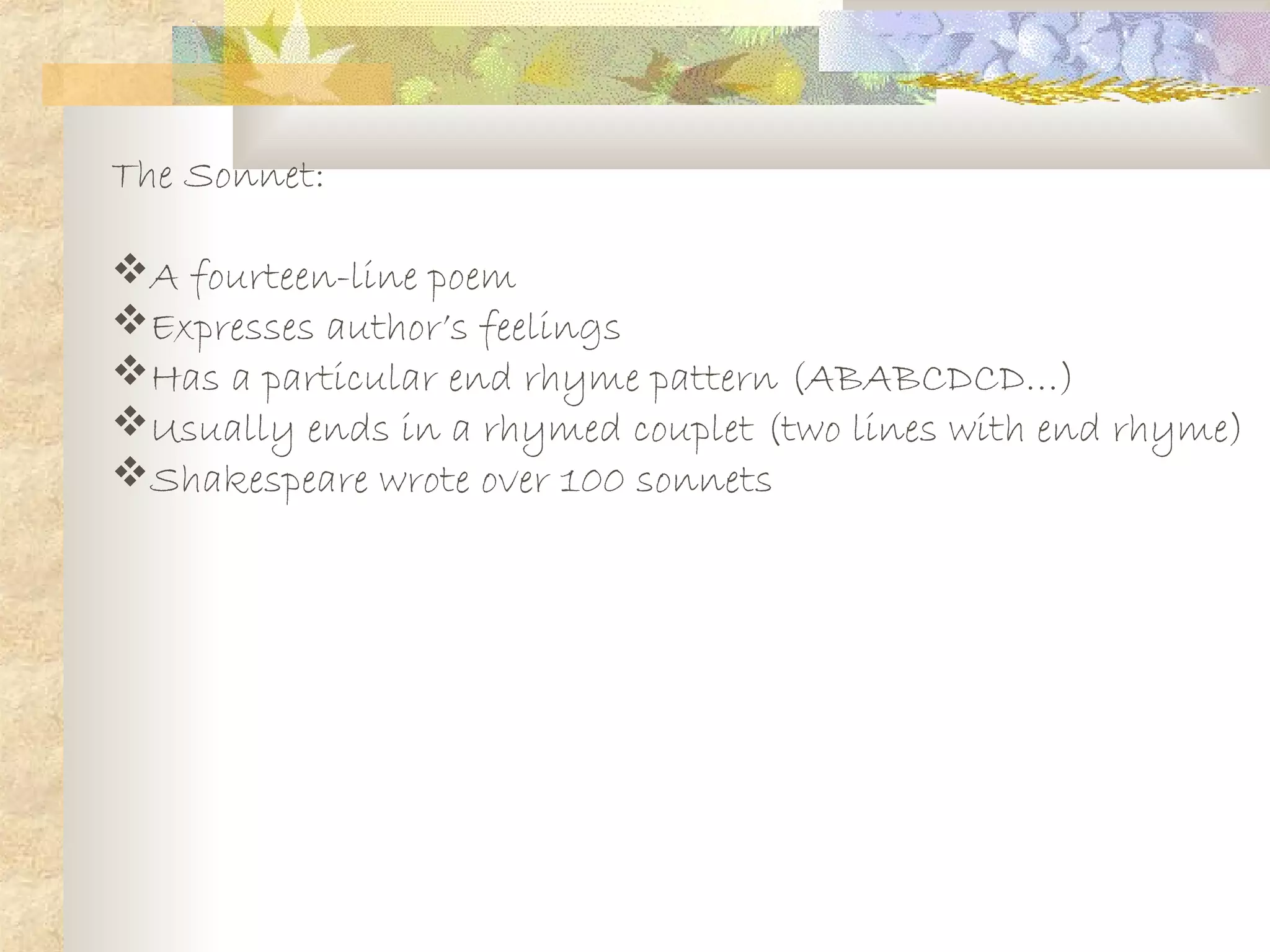 The Sonnet:
A fourteen-line poem
Expresses author’s feelings
Has a particular end rhyme pattern (ABABCDCD…)
Usually ends in a rhymed couplet (two lines with end rhyme)
Shakespeare wrote over 100 sonnets
 