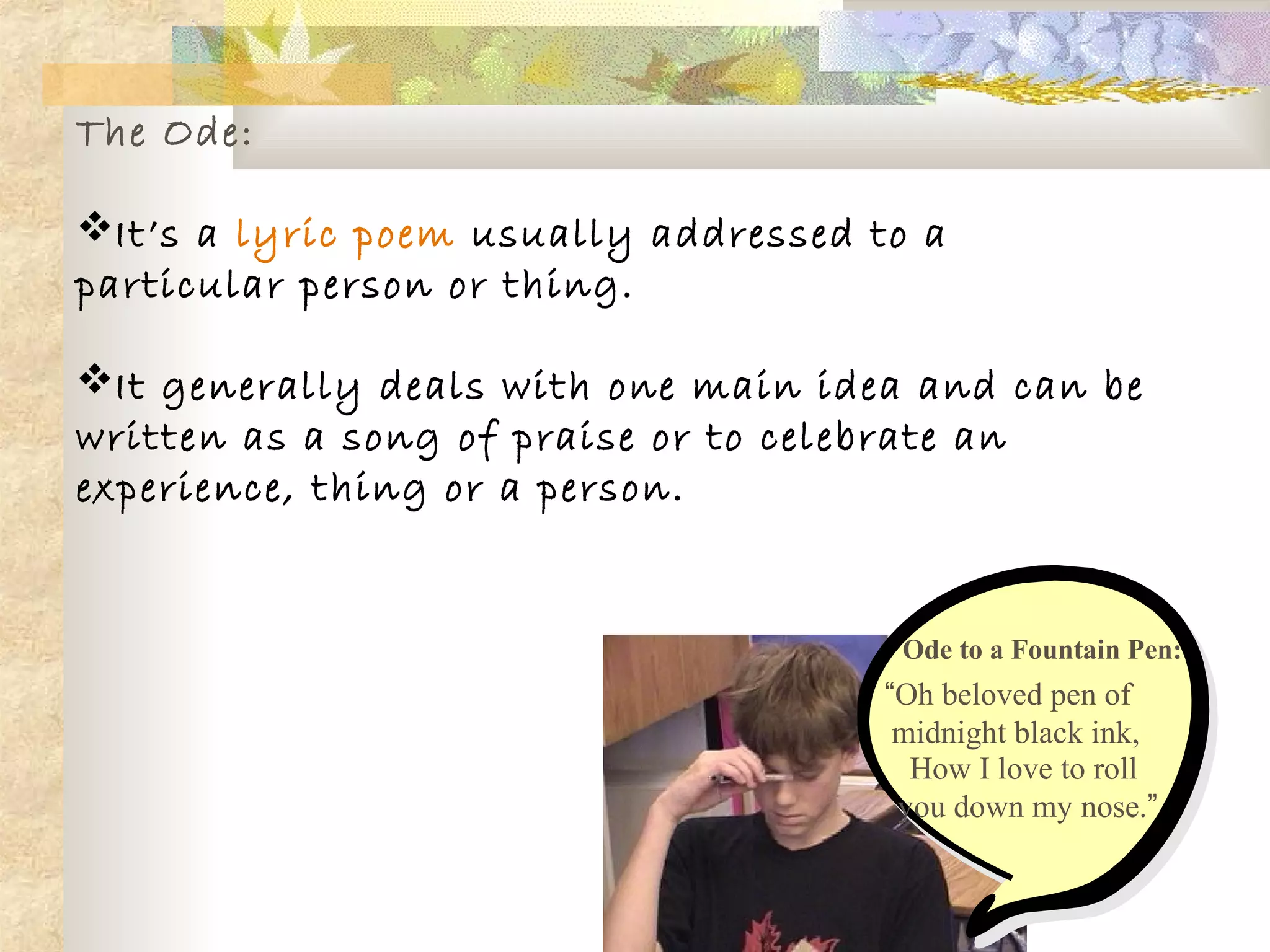 The Ode:
It’s a lyric poem usually addressed to a
particular person or thing.
It generally deals with one main idea and can be
written as a song of praise or to celebrate an
experience, thing or a person.
Ode to a Fountain Pen:
“Oh beloved pen of
midnight black ink,
How I love to roll
you down my nose.”
 
