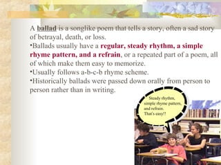 A ballad is a songlike poem that tells a story, often a sad story
of betrayal, death, or loss.
•Ballads usually have a regular, steady rhythm, a simple
rhyme pattern, and a refrain, or a repeated part of a poem, all
of which make them easy to memorize.
•Usually follows a-b-c-b rhyme scheme.
•Historically ballads were passed down orally from person to
person rather than in writing.
Steady rhythm,
simple rhyme pattern,
and refrain.
That’s easy!!
 