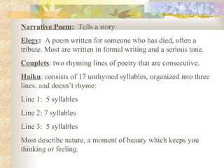 Narrative Poem: Tells a story
Elegy: A poem written for someone who has died, often a
tribute. Most are written in formal writing and a serious tone.
Couplets: two rhyming lines of poetry that are consecutive.
Haiku: consists of 17 unrhymed syllables, organized into three
lines, and doesn’t rhyme:
Line 1: 5 syllables
Line 2: 7 syllables
Line 3: 5 syllables
Most describe nature, a moment of beauty which keeps you
thinking or feeling.
 