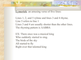 Lymerick: an amusing verse of five lines:
Lines 1, 2, and 5 ryhme and lines 3 and 4 rhyme.
Line 5 refers to line 1
Lines 3 and 4 are usually shorter than the other lines.
The rhyming pattern is AABBA
EX: There once was a musical king
Who suddenly started to sing.
The birds of the sky
All started to fly
Right over that talented king
 