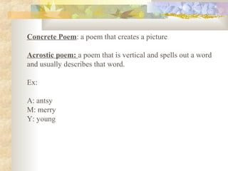 Concrete Poem: a poem that creates a picture
Acrostic poem: a poem that is vertical and spells out a word
and usually describes that word.
Ex:
A: antsy
M: merry
Y: young
 