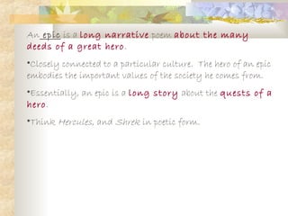 An epic is a long narrative poem about the many
deeds of a great hero.
•Closely connected to a particular culture. The hero of an epic
embodies the important values of the society he comes from.
•Essentially, an epic is a long story about the quests of a
hero.
•Think Hercules, and Shrek in poetic form.
 