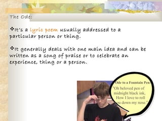 The Ode:
It’s a lyric poem usually addressed to a
particular person or thing.
It generally deals with one main idea and can be
written as a song of praise or to celebrate an
experience, thing or a person.
Ode to a Fountain Pen:
“Oh beloved pen of
midnight black ink,
How I love to roll
you down my nose.”
 