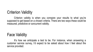 Criterion Validity
Criterion validity is when you compare your results to what you’re
supposed to get based on a chosen criteria. There are two ways these could be
measured, predictive or concurrent validity.
Face Validity
It’s how we anticipate a test to be. For instance, when answering a
customer service survey, I’d expect to be asked about how I feel about the
service provided.
 