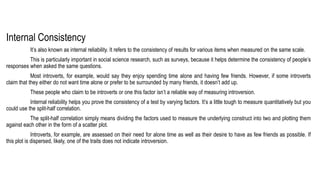 Internal Consistency
It’s also known as internal reliability. It refers to the consistency of results for various items when measured on the same scale.
This is particularly important in social science research, such as surveys, because it helps determine the consistency of people’s
responses when asked the same questions.
Most introverts, for example, would say they enjoy spending time alone and having few friends. However, if some introverts
claim that they either do not want time alone or prefer to be surrounded by many friends, it doesn’t add up.
These people who claim to be introverts or one this factor isn’t a reliable way of measuring introversion.
Internal reliability helps you prove the consistency of a test by varying factors. It’s a little tough to measure quantitatively but you
could use the split-half correlation.
The split-half correlation simply means dividing the factors used to measure the underlying construct into two and plotting them
against each other in the form of a scatter plot.
Introverts, for example, are assessed on their need for alone time as well as their desire to have as few friends as possible. If
this plot is dispersed, likely, one of the traits does not indicate introversion.
 