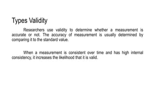 Types Validity
Researchers use validity to determine whether a measurement is
accurate or not. The accuracy of measurement is usually determined by
comparing it to the standard value.
When a measurement is consistent over time and has high internal
consistency, it increases the likelihood that it is valid.
 