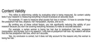 Content Validity
This refers to determining validity by evaluating what is being measured. So content validity
tests if your research is measuring everything it should to produce an accurate result.
For example, if I were to measure what causes hair loss in women. I’d have to consider things
like postpartum hair loss, alopecia, hair manipulation, dryness, and so on.
By omitting any of these critical factors, you risk significantly reducing the validity of your
research because you won’t be covering everything necessary to make an accurate deduction.
For example, a certain woman is losing her hair due to postpartum hair loss, excessive
manipulation, and dryness, but in my research, I only look at postpartum hair loss. My research will show
that she has postpartum hair loss, which isn’t accurate.
Yes, my conclusion is correct, but it does not fully account for the reasons why this woman is
losing her hair.
 