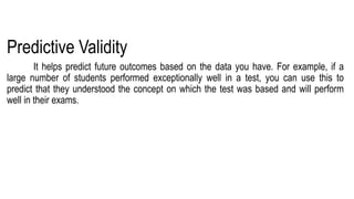 Predictive Validity
It helps predict future outcomes based on the data you have. For example, if a
large number of students performed exceptionally well in a test, you can use this to
predict that they understood the concept on which the test was based and will perform
well in their exams.
 
