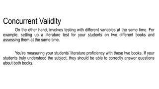 Concurrent Validity
On the other hand, involves testing with different variables at the same time. For
example, setting up a literature test for your students on two different books and
assessing them at the same time.
You’re measuring your students’ literature proficiency with these two books. If your
students truly understood the subject, they should be able to correctly answer questions
about both books.
 
