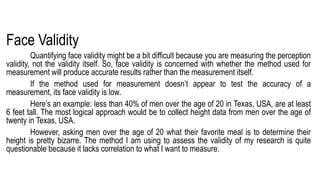 Face Validity
Quantifying face validity might be a bit difficult because you are measuring the perception
validity, not the validity itself. So, face validity is concerned with whether the method used for
measurement will produce accurate results rather than the measurement itself.
If the method used for measurement doesn’t appear to test the accuracy of a
measurement, its face validity is low.
Here’s an example: less than 40% of men over the age of 20 in Texas, USA, are at least
6 feet tall. The most logical approach would be to collect height data from men over the age of
twenty in Texas, USA.
However, asking men over the age of 20 what their favorite meal is to determine their
height is pretty bizarre. The method I am using to assess the validity of my research is quite
questionable because it lacks correlation to what I want to measure.
 