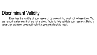 Discriminant Validity
Examines the validity of your research by determining what not to base it on. You
are removing elements that are not a strong factor to help validate your research. Being a
vegan, for example, does not imply that you are allergic to meat.
 