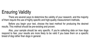 Ensuring Validity
There are several ways to determine the validity of your research, and the majority
of them require the use of highly specific and high-quality measurement methods.
Before you begin your test, choose the best method for producing the desired
results. This method should be pre-existing and proven.
Also, your sample should be very specific. If you’re collecting data on how dogs
respond to fear, your results are more likely to be valid if you base them on a specific
breed of dog rather than dogs in general.
 