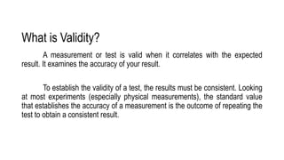 What is Validity?
A measurement or test is valid when it correlates with the expected
result. It examines the accuracy of your result.
To establish the validity of a test, the results must be consistent. Looking
at most experiments (especially physical measurements), the standard value
that establishes the accuracy of a measurement is the outcome of repeating the
test to obtain a consistent result.
 