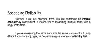 Assessing Reliability
However, if you are changing items, you are performing an internal
consistency assessment. It means you’re measuring multiple items with a
single instrument.
If you’re measuring the same item with the same instrument but using
different observers or judges, you’re performing an inter-rater reliability test.
 