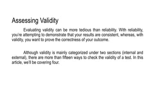 Assessing Validity
Evaluating validity can be more tedious than reliability. With reliability,
you’re attempting to demonstrate that your results are consistent, whereas, with
validity, you want to prove the correctness of your outcome.
Although validity is mainly categorized under two sections (internal and
external), there are more than fifteen ways to check the validity of a test. In this
article, we’ll be covering four.
 