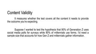 Content Validity
It measures whether the test covers all the content it needs to provide
the outcome you’re expecting.
Suppose I wanted to test the hypothesis that 90% of Generation Z uses
social media polls for surveys while 90% of millennials use forms. I’d need a
sample size that accounts for how Gen Z and millennials gather information.
 