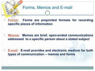 Forms, Memos and E-mail
 Forms: Forms are preprinted formats for recording
specific pieces of information
 Memos: Memos are brief, open-ended communications
addressed to a specific person about a stated subject
 E-mail: E-mail provides and electronic medium for both
types of communication – memos and forms
 