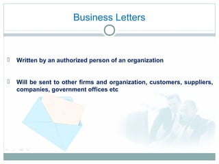 Business Letters
 Written by an authorized person of an organization
 Will be sent to other firms and organization, customers, suppliers,
companies, government offices etc
 