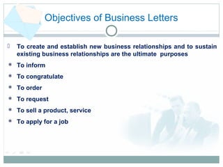 Objectives of Business Letters
 To create and establish new business relationships and to sustain
existing business relationships are the ultimate purposes
 To inform
 To congratulate
 To order
 To request
 To sell a product, service
 To apply for a job
 