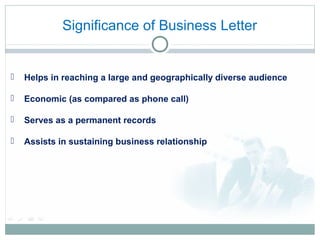 Significance of Business Letter
 Helps in reaching a large and geographically diverse audience
 Economic (as compared as phone call)
 Serves as a permanent records
 Assists in sustaining business relationship
 