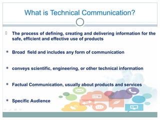 What is Technical Communication?
 The process of defining, creating and delivering information for the
safe, efficient and effective use of products
 Broad field and includes any form of communication
 conveys scientific, engineering, or other technical information
 Factual Communication, usually about products and services
 Specific Audience
 