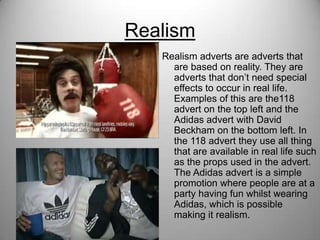 Realism
Realism adverts are adverts that
are based on reality. They are
adverts that don’t need special
effects to occur in real life.
Examples of this are the118
advert on the top left and the
Adidas advert with David
Beckham on the bottom left. In
the 118 advert they use all thing
that are available in real life such
as the props used in the advert.
The Adidas advert is a simple
promotion where people are at a
party having fun whilst wearing
Adidas, which is possible
making it realism.
 