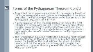 Forms of the Pythagorean Theorem Cont’d
› As pointed out in previous sections, if c denotes the length of
the hypotenuse and a and b denotes the lengths of the other
two sides, the Pythagorean Theorem can be expressed as the
Pythagorean equation: 𝑎2
+ 𝑏2
= 𝑐2
› A generalization of this theorem relates the sides of a right
triangle in a simple way, so that if lengths of any side of any
triangle, given the lengths of the other two sides and the
angle between them. If the angle between the other side is a
right angle, the law of cosines reduces to the Pythagorean
equation.
› The Pythagorean equation relates the sides of a right triangle
in a simple way, so that if the lengths of any two sides are
known the length of the third side can be found. Another
corollary of the theorem is that in any right triangle, the
hypotenuse is greater than any one of the other sides, but
less than their sum.
 