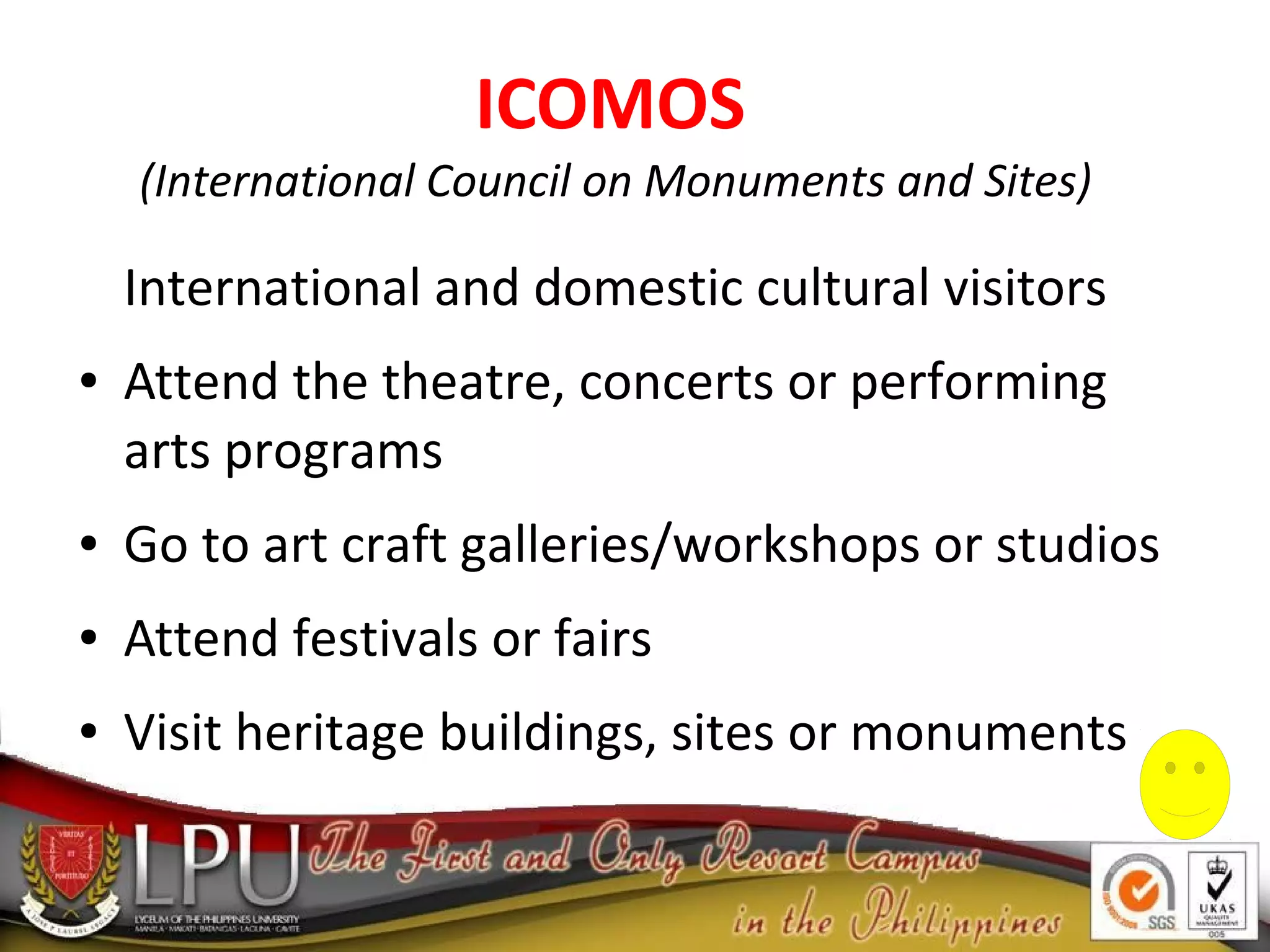 ICOMOS
(International Council on Monuments and Sites)
International and domestic cultural visitors
● Attend the theatre, concerts or performing
arts programs
● Go to art craft galleries/workshops or studios
● Attend festivals or fairs
● Visit heritage buildings, sites or monuments
 