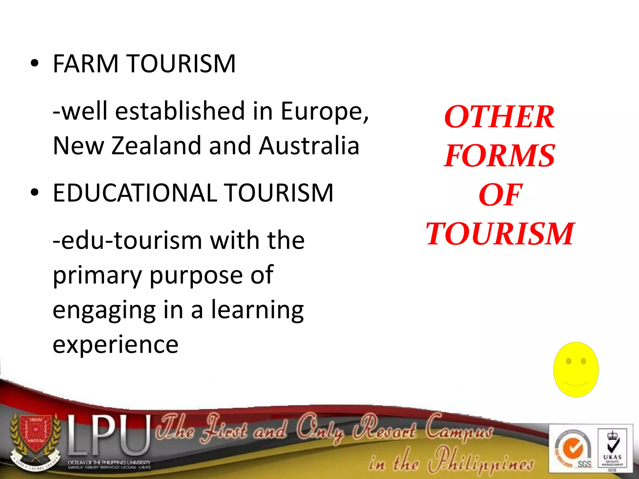 OTHER
FORMS
OF
TOURISM
● FARM TOURISM
-well established in Europe,
New Zealand and Australia
● EDUCATIONAL TOURISM
-edu-tourism with the
primary purpose of
engaging in a learning
experience
 