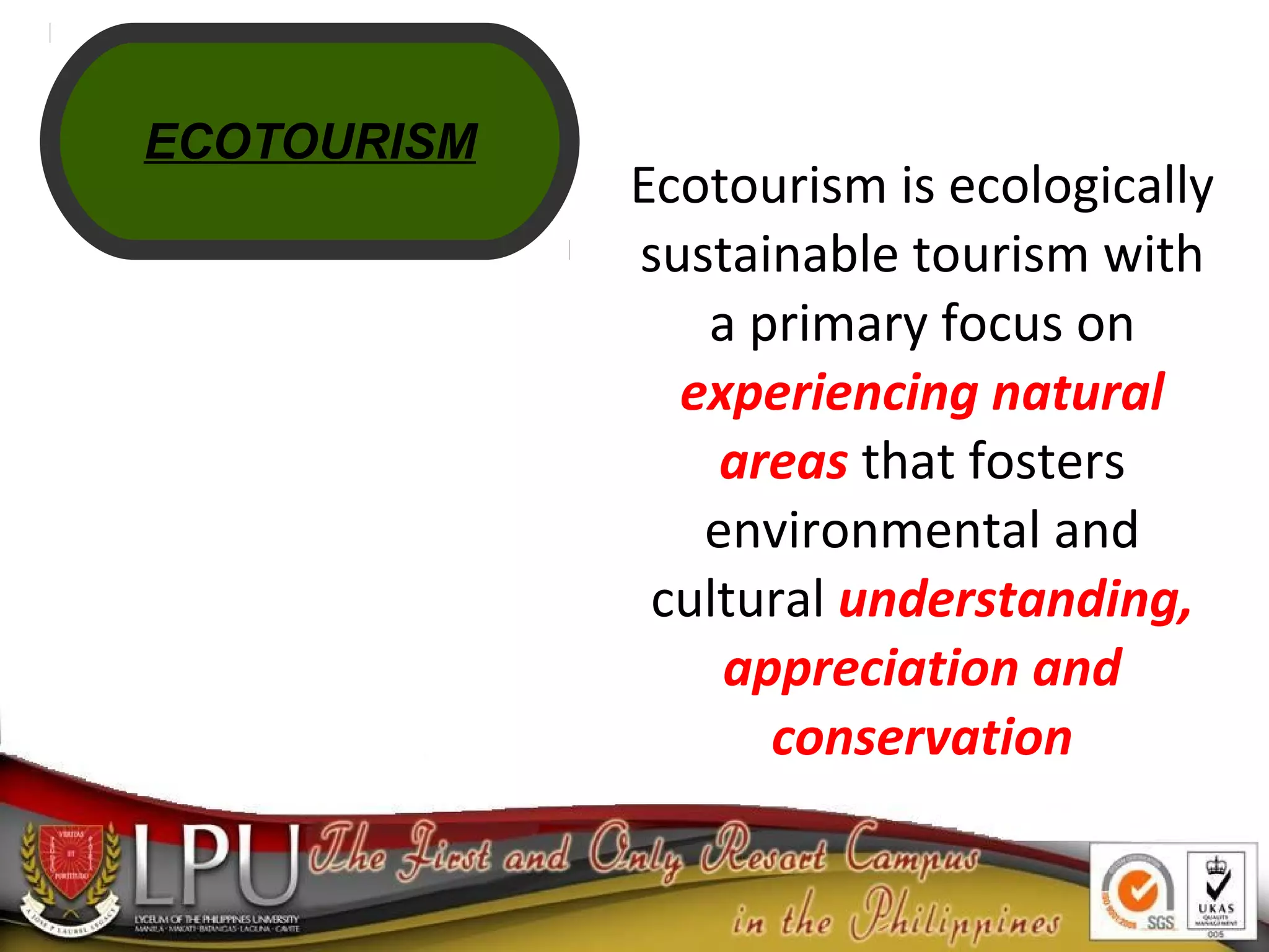 Ecotourism is ecologically
sustainable tourism with
a primary focus on
experiencing natural
areas that fosters
environmental and
cultural understanding,
appreciation and
conservation
ECOTOURISM
 