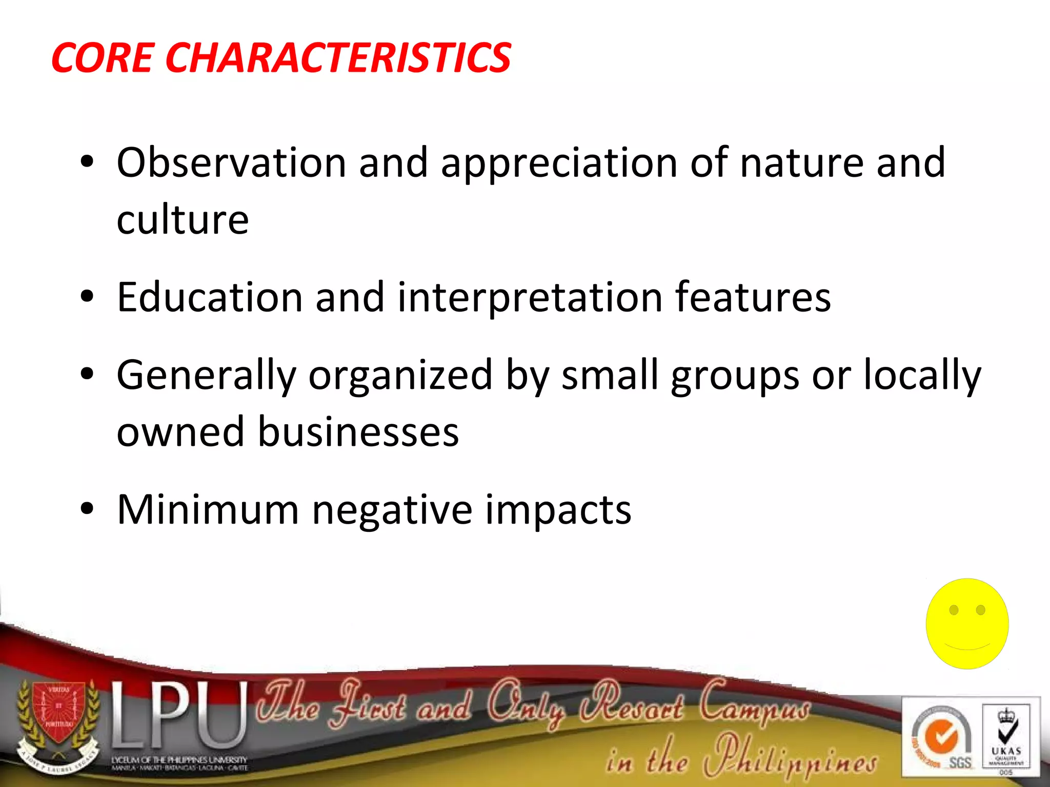 ● Observation and appreciation of nature and
culture
● Education and interpretation features
● Generally organized by small groups or locally
owned businesses
● Minimum negative impacts
CORE CHARACTERISTICS
 