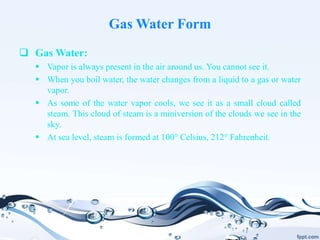 Gas Water Form
 Gas Water:
 Vapor is always present in the air around us. You cannot see it.
 When you boil water, the water changes from a liquid to a gas or water
vapor.
 As some of the water vapor cools, we see it as a small cloud called
steam. This cloud of steam is a miniversion of the clouds we see in the
sky.
 At sea level, steam is formed at 100° Celsius, 212° Fahrenheit.
 