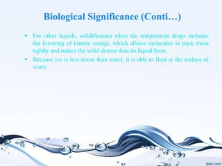 Biological Significance (Conti…)
 For other liquids, solidification when the temperature drops includes
the lowering of kinetic energy, which allows molecules to pack more
tightly and makes the solid denser than its liquid form.
 Because ice is less dense than water, it is able to float at the surface of
water.
 