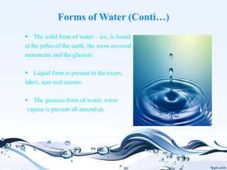 Forms of Water (Conti…)
 The solid form of water – ice, is found
at the poles of the earth, the snow covered
mountains and the glaciers.
 Liquid form is present in the rivers,
lakes, seas and oceans.
 The gaseous form of water, water
vapour is present all around us.
 