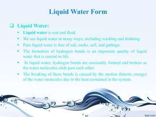 Liquid Water Form
 Liquid Water:
 Liquid water is wet and fluid.
 We use liquid water in many ways, including washing and drinking.
 Pure liquid water is free of salt, rocks, soil, and garbage.
 The formation of hydrogen bonds is an important quality of liquid
water that is crucial to life.
 In liquid water, hydrogen bonds are constantly formed and broken as
the water molecules slide past each other.
 The breaking of these bonds is caused by the motion (kinetic energy)
of the water molecules due to the heat contained in the system.
 
