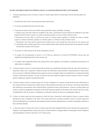 DUTIES AND OBLIGATIONS OF LIMITED AGENCY AS ADAPTED FROM SECTION 3 [339.730) RSMo


I.    A licensee representing a buyer or tenant as a buyer's or tenant's agent shall be a limited agent with the following duties and
      obligations:


      1. To perform the terms of the written agreement made with the client;


      2. To exercise reasonable skill and care for the client;


      3. To promote the interest of the client with the utmost good faith, loyalty, and fidelity, including;
         a. Seeking a price and terms which are acceptable to the client, except that the licensee shall not be obligated to seek other
         properties while the client is a party to a contract to purchase property or to lease or letter of intent to lease;
         b. Presenting all written offers to and from the client in a timely manner regardless of whether the client is already
         a party to a contract to purchase a property or is already a party to a contract or a letter of intent to lease;
         c. Disclosing to the client adverse material facts actually known or that should have been known by the licensee; and
         d. Advising the client to obtain expert advice as to the material matters about which the licensee knows but the specifics of which
            are beyond the expertise of the licensee;

      4. To account in a timely manner for all money and property received;


      5. To comply will all requirements of section 1 to 16 of this act, subsection 2 of section 339.100.RSMo, and any rules and
         regulations promulgated pursuant to those sections; and


      6. To comply with any applicable federal, state, and local laws, rules, regulations, and ordinances, including fair housing and civil
         rights statutes or regulations.

II.   A licensee acting as a buyer's or tenant's agent shall not disclose any confidential information about the client unless disclosure is
      required by statute, rule, or regulation or failure to disclose the information would constitute a misrepresentation or unless disclo-
      sure is necessary to defend the affiliated licensee against an action of wrongful conduct in an administrative or judicial proceeding
      or before a professional committee. No cause of action for any person shall arise against a licensee acting as a buyer's or tenant's
      agent for making any required or permitted disclosure.


III. A licensee acting as a buyer's or tenant's agent owes no duty or obligation to a customer, except that the licensee shall disclose to
      any customer all adverse material facts actually known or that should have been known by the licensee. The adverse material facts
      may include facts concerning the client's financial ability to perform the terms of the transaction. A buyer's or tenant's agent owes
      no duty to conduct an independent investigation of the client's financial condition for the benefit of the customer and owes no duty
      to independently verify the accuracy or completeness of statements made by the client or any independent inspector.

IV. A buyer's or tenant's agent may show properties in which the client is interested to other prospective buyers or tenants without
      breaching any duty or obligation to the client. This section shall not be construed to prohibit a buyer's or tenant's agent from
      showing competing buyers or tenants the same property and from assisting competing buyers or tenants in attempting to purchase or
      lease a particular property.


V.    A client may agree in writing with a buyer's or tenant's agent that other designated brokers may be retained and compensated as
      subagents. Any designated broker acting on the buyer's or tenant's behalf as a subagent shall be a limited agent with the obligations
      and responsibilities set forth in subsections I to IV of this section.




                                                 Printed Using Professional Computer Forms Co. On-Line Forms Software 5/11
 