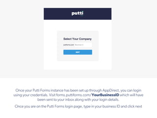 Once your Putti Forms instance has been set up through AppDirect, you can login
using your credentials. Visit forms.puttiforms.com/YourBusinessID which will have
been sent to your inbox along with your login details.
Once you are on the Putti Forms login page, type in your business ID and click next
 
!
 